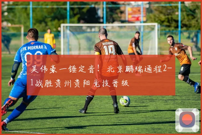 吴伟豪一锤定音！北京鹏瑞通程2-1战胜贵州贵阳竞技晋级