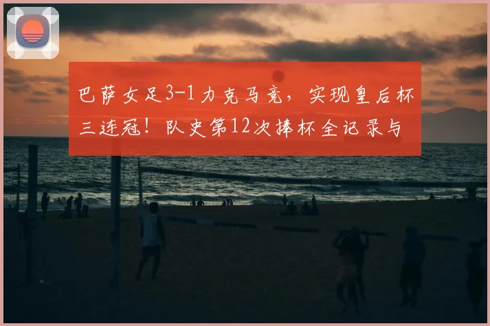 巴萨女足3-1力克马竞，实现皇后杯三连冠！队史第12次捧杯全记录与战术分析