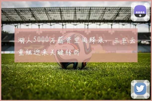 湖人5000万薪资空间释放，三巨头重组迎来关键转折