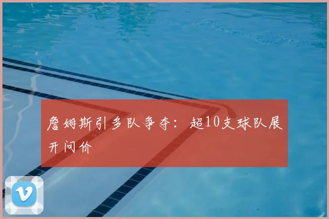詹姆斯引多队争夺：超10支球队展开问价