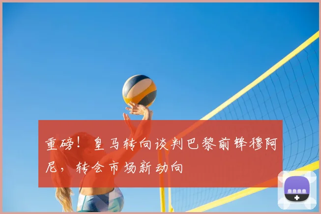 重磅！皇马转向谈判巴黎前锋穆阿尼，转会市场新动向