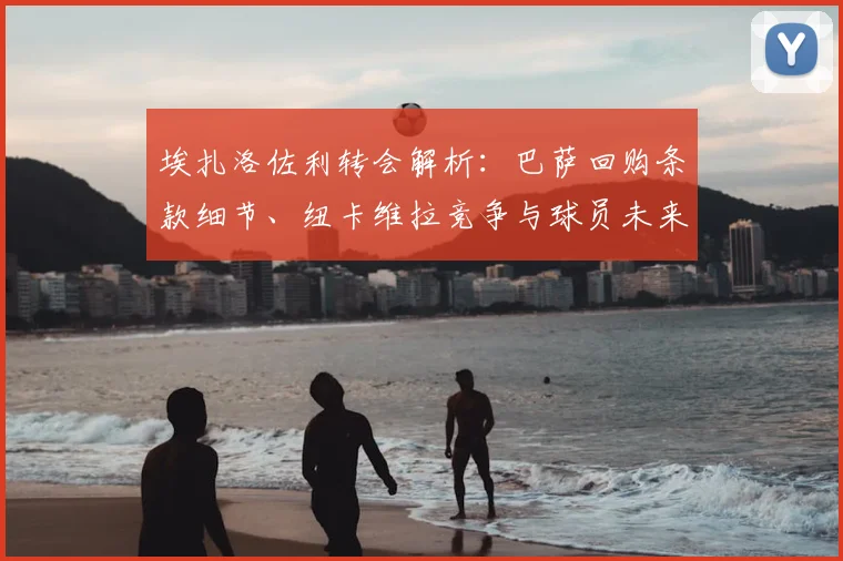 埃扎洛佐利转会解析:巴萨回购条款细节、纽卡维拉竞争与球员未来去向