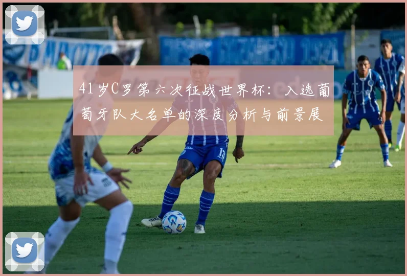41岁C罗第六次征战世界杯:入选葡萄牙队大名单的深度分析与前景展望