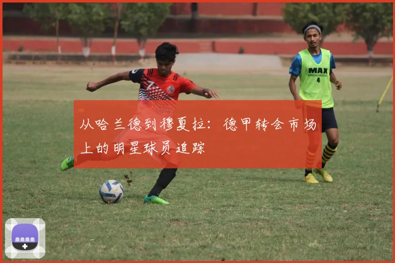 从哈兰德到穆夏拉：德甲转会市场上的明星球员追踪