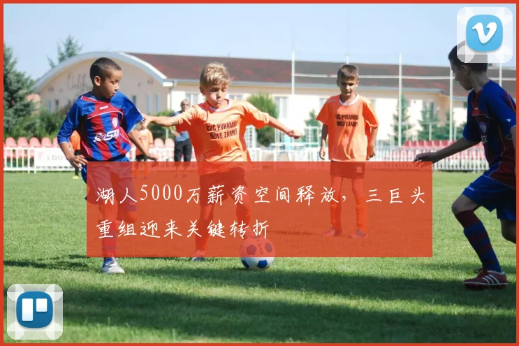 湖人5000万薪资空间释放,三巨头重组迎来关键转折