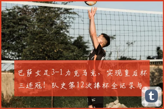 巴萨女足3-1力克马竞,实现皇后杯三连冠!队史第12次捧杯全记录与战术分析