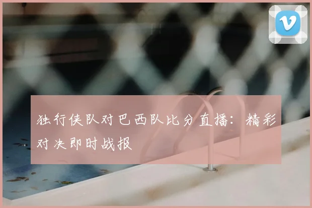 独行侠队对巴西队比分直播：精彩对决即时战报