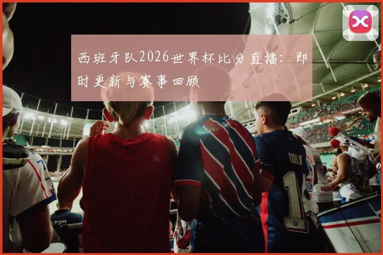 西班牙队2026世界杯比分直播：即时更新与赛事回顾