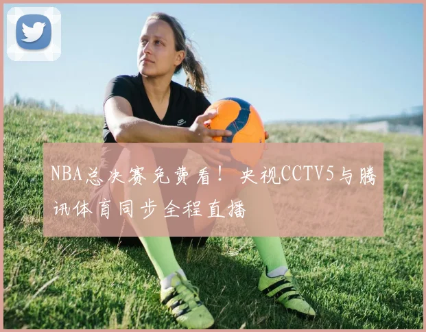 NBA总决赛免费看!央视CCTV5与腾讯体育同步全程直播