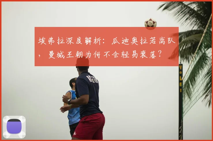 埃弗拉深度解析:瓜迪奥拉若离队,曼城王朝为何不会轻易衰落?