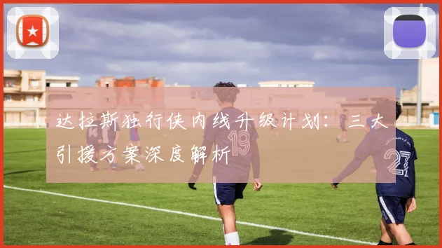 达拉斯独行侠内线升级计划：三大引援方案深度解析