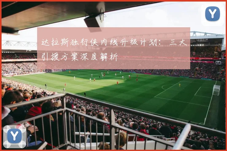达拉斯独行侠内线升级计划：三大引援方案深度解析